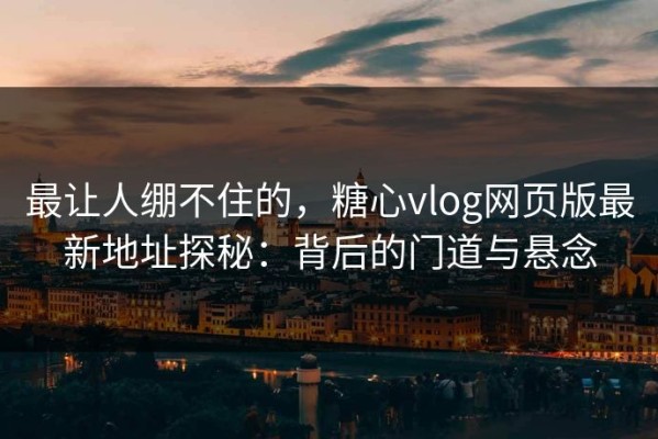 最让人绷不住的，糖心vlog网页版最新地址探秘：背后的门道与悬念
