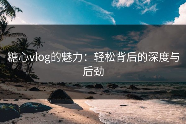 糖心vlog的魅力：轻松背后的深度与后劲