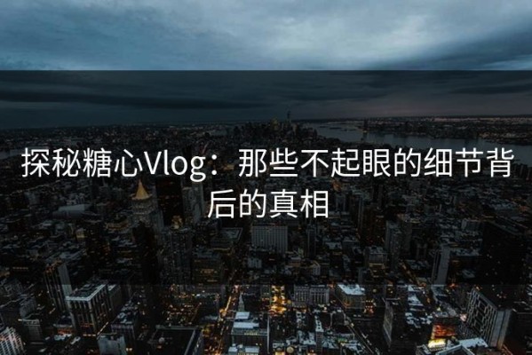 探秘糖心Vlog：那些不起眼的细节背后的真相