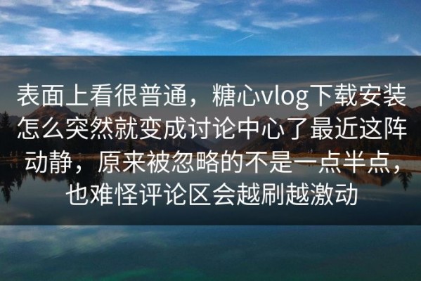 表面上看很普通，糖心vlog下载安装怎么突然就变成讨论中心了最近这阵动静，原来被忽略的不是一点半点，也难怪评论区会越刷越激动