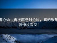 糖心vlog再次席卷讨论区，真的很难装作没看见！
