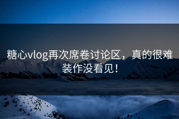 糖心vlog再次席卷讨论区，真的很难装作没看见！