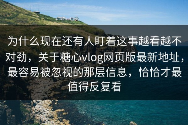 为什么现在还有人盯着这事越看越不对劲，关于糖心vlog网页版最新地址，最容易被忽视的那层信息，恰恰才最值得反复看