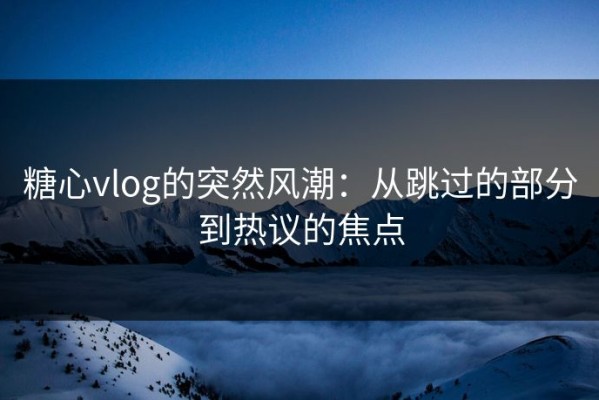 糖心vlog的突然风潮：从跳过的部分到热议的焦点