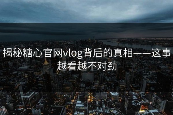 揭秘糖心官网vlog背后的真相——这事越看越不对劲