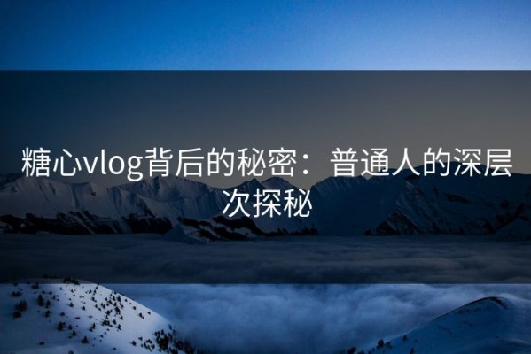 糖心vlog背后的秘密：普通人的深层次探秘