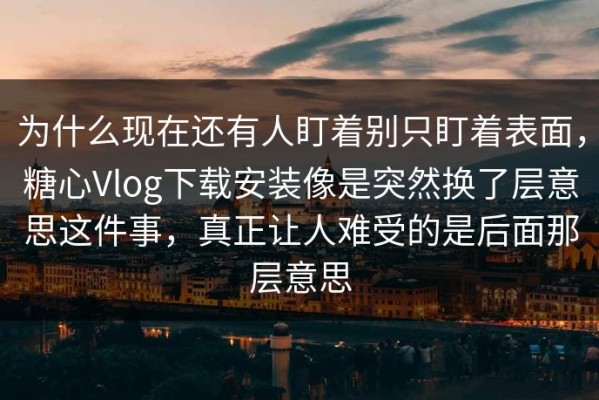 为什么现在还有人盯着别只盯着表面，糖心Vlog下载安装像是突然换了层意思这件事，真正让人难受的是后面那层意思