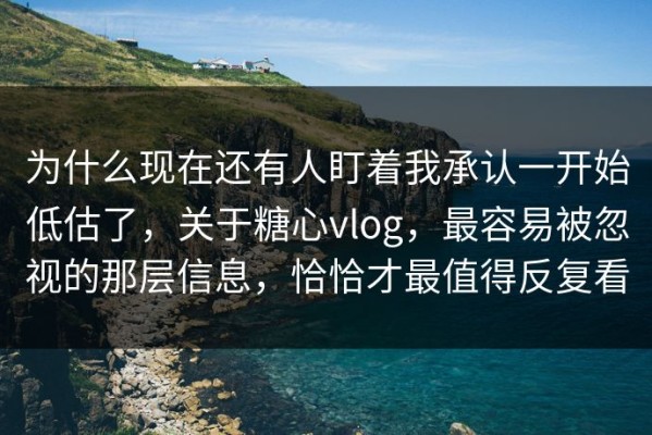 为什么现在还有人盯着我承认一开始低估了，关于糖心vlog，最容易被忽视的那层信息，恰恰才最值得反复看