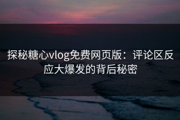 探秘糖心vlog免费网页版：评论区反应大爆发的背后秘密
