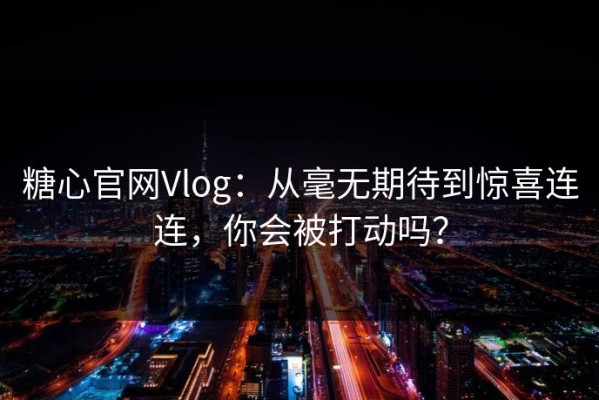 糖心官网Vlog：从毫无期待到惊喜连连，你会被打动吗？