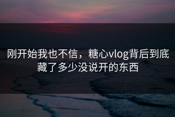 刚开始我也不信，糖心vlog背后到底藏了多少没说开的东西