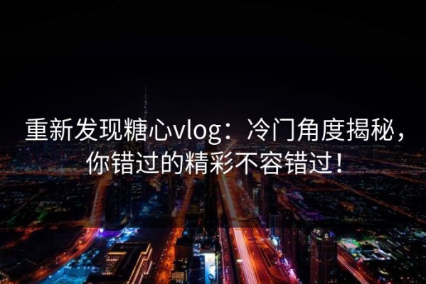 重新发现糖心vlog：冷门角度揭秘，你错过的精彩不容错过！