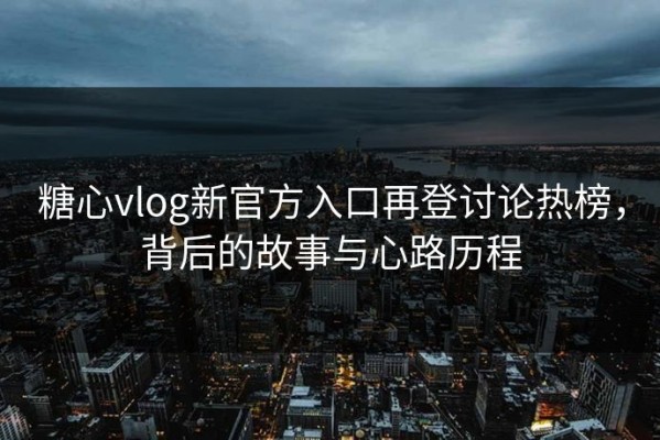 糖心vlog新官方入口再登讨论热榜，背后的故事与心路历程