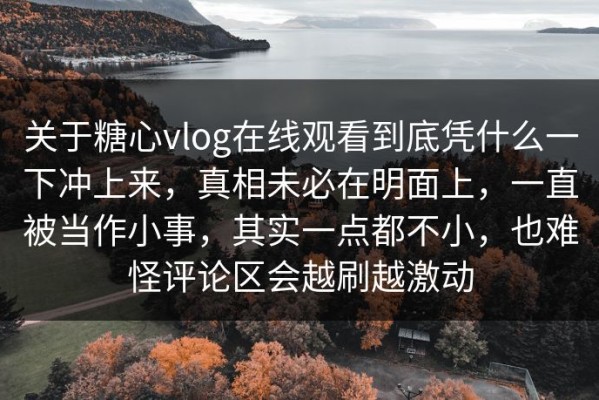 关于糖心vlog在线观看到底凭什么一下冲上来，真相未必在明面上，一直被当作小事，其实一点都不小，也难怪评论区会越刷越激动