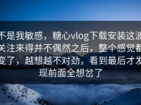 不是我敏感，糖心vlog下载安装这波关注来得并不偶然之后，整个感觉都变了，越想越不对劲，看到最后才发现前面全想岔了