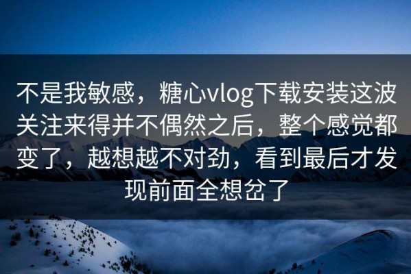 不是我敏感，糖心vlog下载安装这波关注来得并不偶然之后，整个感觉都变了，越想越不对劲，看到最后才发现前面全想岔了