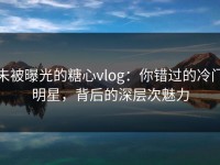 未被曝光的糖心vlog：你错过的冷门明星，背后的深层次魅力