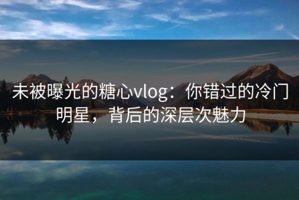 未被曝光的糖心vlog：你错过的冷门明星，背后的深层次魅力