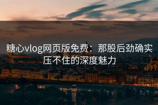 糖心vlog网页版免费：那股后劲确实压不住的深度魅力