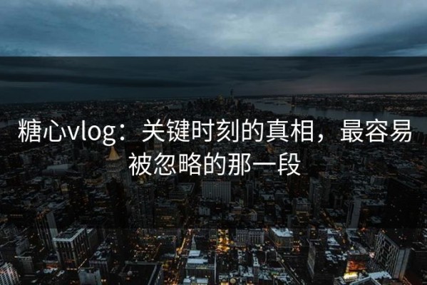糖心vlog：关键时刻的真相，最容易被忽略的那一段