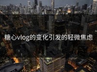 糖心vlog的变化引发的轻微焦虑