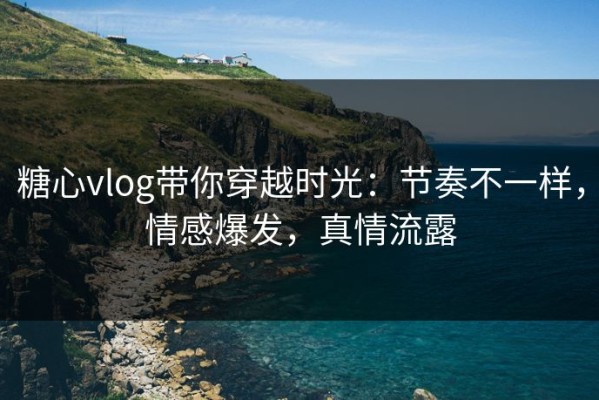 糖心vlog带你穿越时光：节奏不一样，情感爆发，真情流露