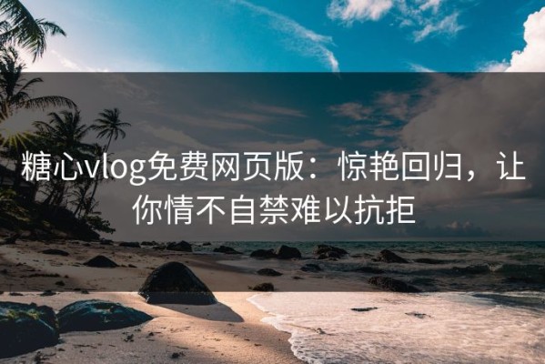 糖心vlog免费网页版：惊艳回归，让你情不自禁难以抗拒