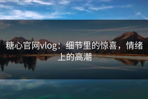 糖心官网vlog：细节里的惊喜，情绪上的高潮