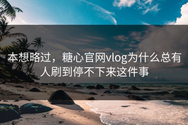 本想略过，糖心官网vlog为什么总有人刷到停不下来这件事