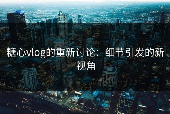 糖心vlog的重新讨论：细节引发的新视角