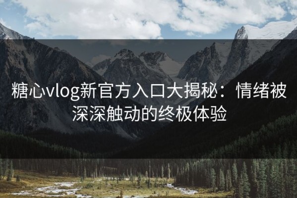 糖心vlog新官方入口大揭秘：情绪被深深触动的终极体验