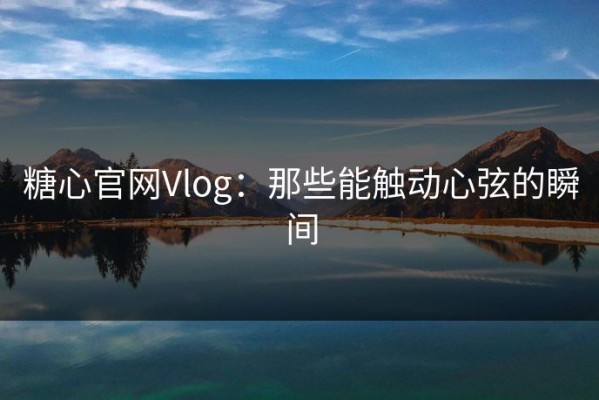 糖心官网Vlog：那些能触动心弦的瞬间