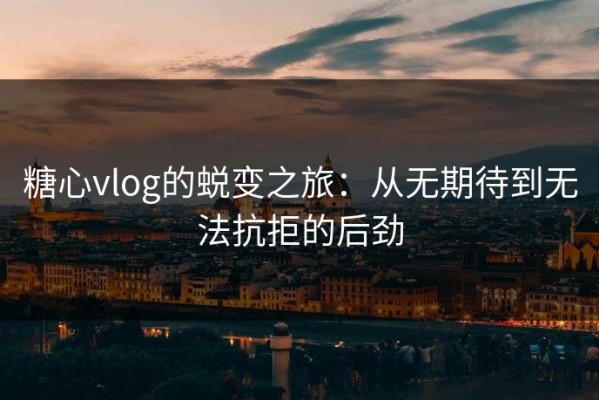 糖心vlog的蜕变之旅：从无期待到无法抗拒的后劲