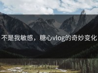 不是我敏感，糖心vlog的奇妙变化