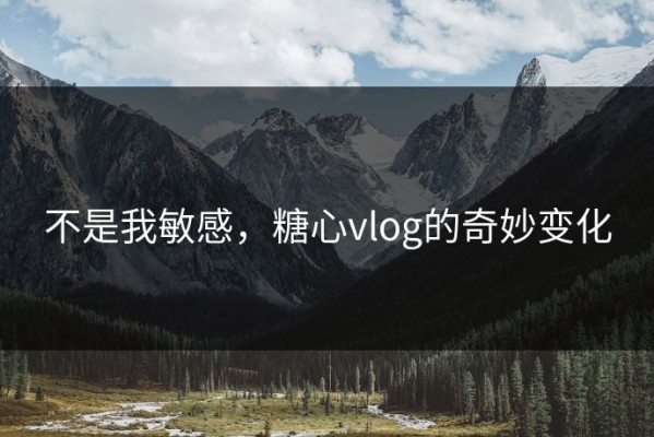 不是我敏感，糖心vlog的奇妙变化