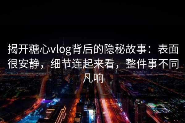 揭开糖心vlog背后的隐秘故事：表面很安静，细节连起来看，整件事不同凡响