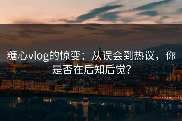糖心vlog的惊变：从误会到热议，你是否在后知后觉？