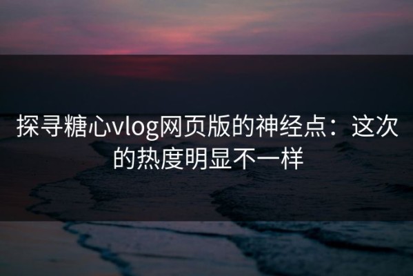 探寻糖心vlog网页版的神经点：这次的热度明显不一样