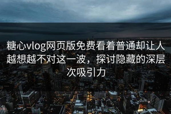 糖心vlog网页版免费看着普通却让人越想越不对这一波，探讨隐藏的深层次吸引力