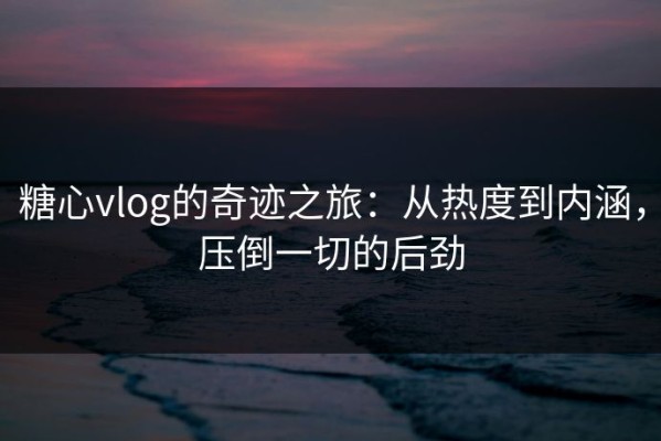 糖心vlog的奇迹之旅：从热度到内涵，压倒一切的后劲