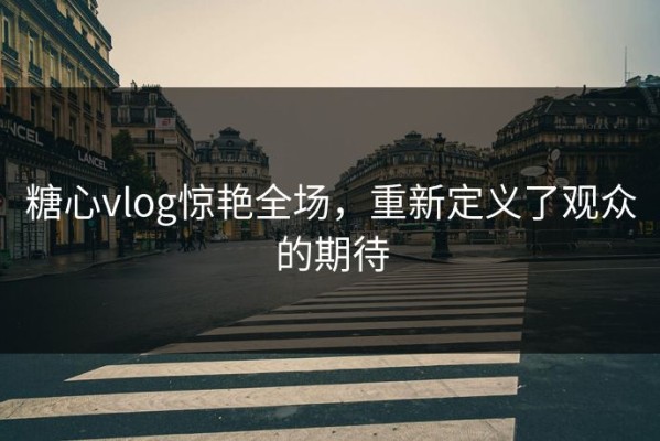 糖心vlog惊艳全场，重新定义了观众的期待