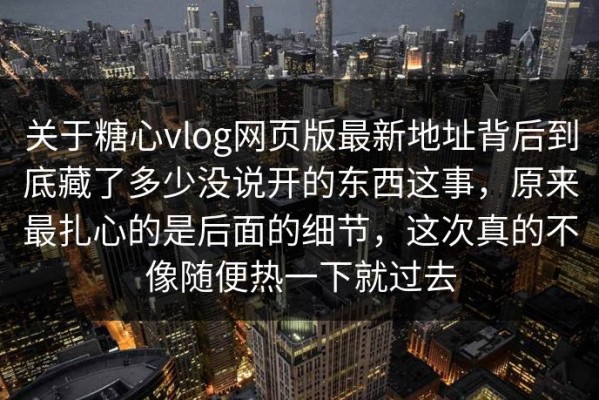 关于糖心vlog网页版最新地址背后到底藏了多少没说开的东西这事，原来最扎心的是后面的细节，这次真的不像随便热一下就过去