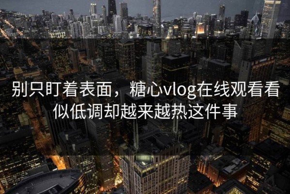 别只盯着表面，糖心vlog在线观看看似低调却越来越热这件事