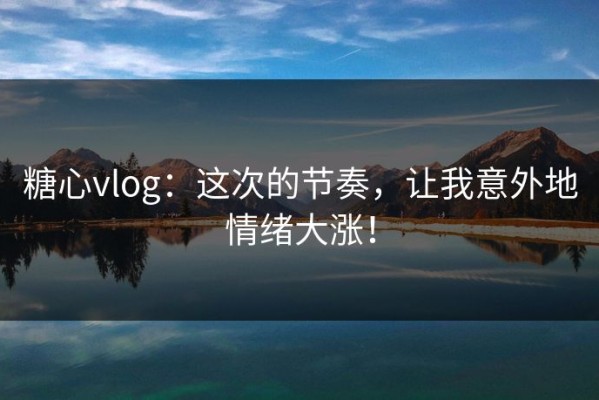 糖心vlog：这次的节奏，让我意外地情绪大涨！