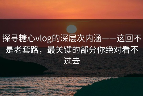 探寻糖心vlog的深层次内涵——这回不是老套路，最关键的部分你绝对看不过去