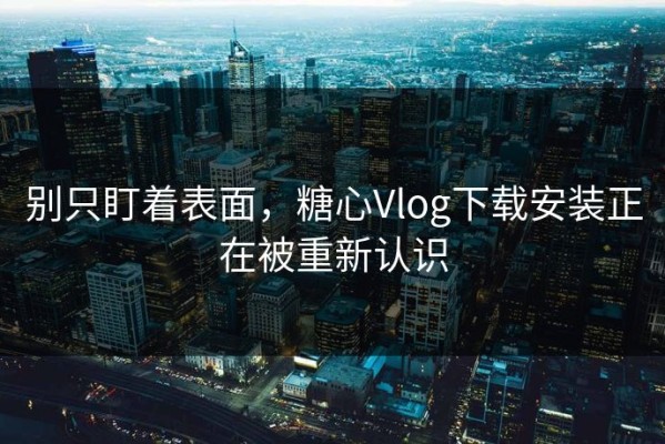 别只盯着表面，糖心Vlog下载安装正在被重新认识