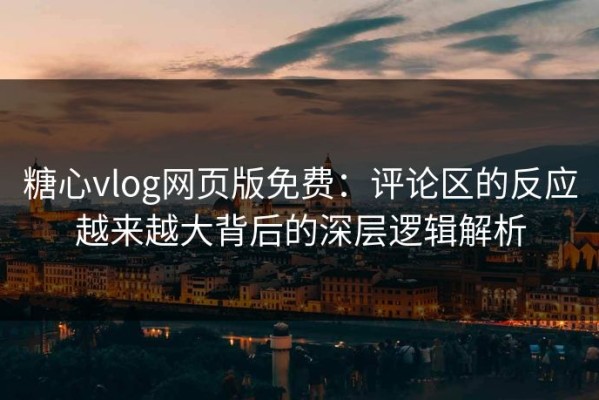 糖心vlog网页版免费：评论区的反应越来越大背后的深层逻辑解析