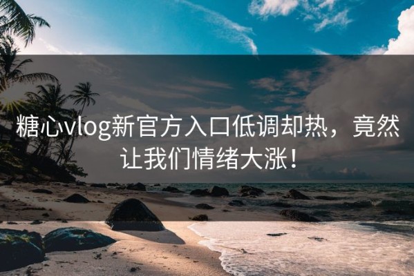 糖心vlog新官方入口低调却热，竟然让我们情绪大涨！