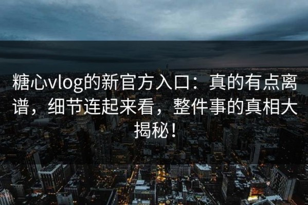 糖心vlog的新官方入口：真的有点离谱，细节连起来看，整件事的真相大揭秘！