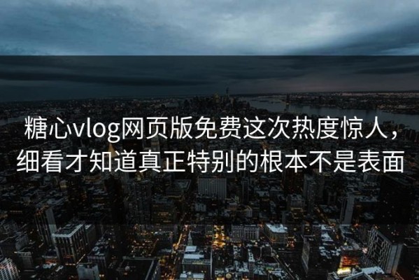 糖心vlog网页版免费这次热度惊人，细看才知道真正特别的根本不是表面